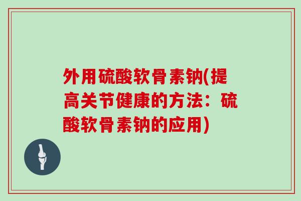 外用硫酸软骨素钠(提高关节健康的方法:硫酸软骨素钠的应用) 外用硫酸软骨素钠(提高关节健康的方法:硫酸软骨素钠的应用)