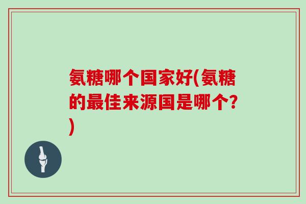 氨糖哪个国家好(氨糖的佳来源国是哪个?) 氨糖哪个国家好(氨糖的佳来源国是哪个?)