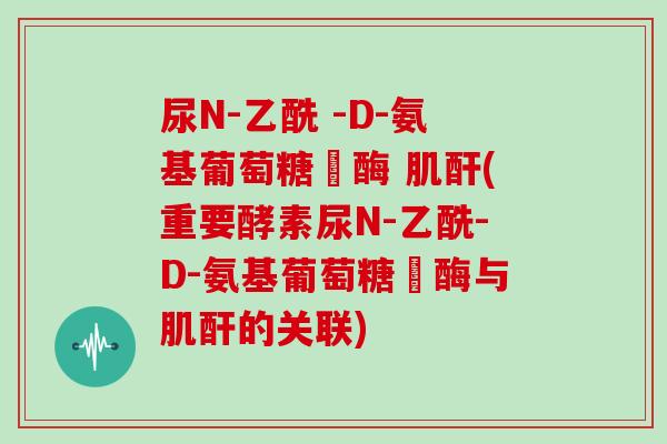 尿N-乙酰 -D-氨基葡萄糖芉酶 肌酐(重要酵素尿N-乙酰-D-氨基葡萄糖芉酶与肌酐的关联)