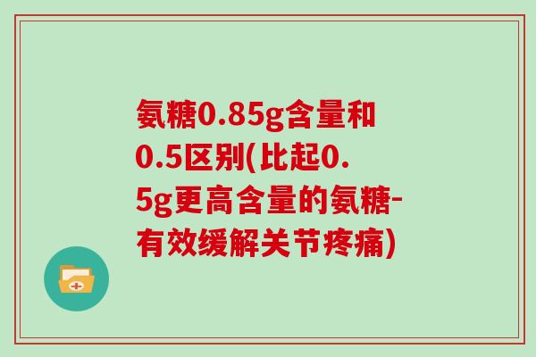 氨糖0.85g含量和0.5区别(比起0.5g更高含量的氨糖-有效缓解关节)