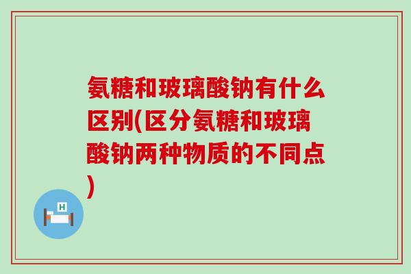 氨糖和玻璃酸钠有什么区别(区分氨糖和玻璃酸钠两种物质的不同点)