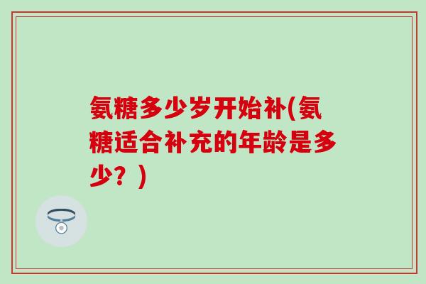 氨糖多少岁开始补(氨糖适合补充的年龄是多少?) 氨糖多少岁开始补(氨糖适合补充的年龄是多少?)