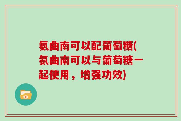氨曲南可以配葡萄糖(氨曲南可以与葡萄糖一起使用,增强功效) 氨曲南可以配葡萄糖(氨曲南可以与葡萄糖一起使用,增强功效)