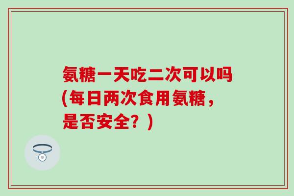 氨糖一天吃二次可以吗(每日两次食用氨糖,是否安全?) 氨糖一天吃二次可以吗(每日两次食用氨糖,是否安全?)