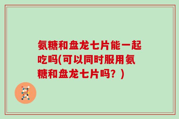 氨糖和盘龙七片能一起吃吗(可以同时服用氨糖和盘龙七片吗?) 氨糖和盘龙七片能一起吃吗(可以同时服用氨糖和盘龙七片吗?)