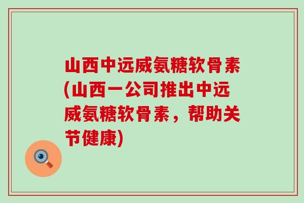 山西中远威氨糖软骨素(山西一公司推出中远威氨糖软骨素,帮助关节健康) 山西中远威氨糖软骨素(山西一公司推出中远威氨糖软骨素,帮助关节健康)