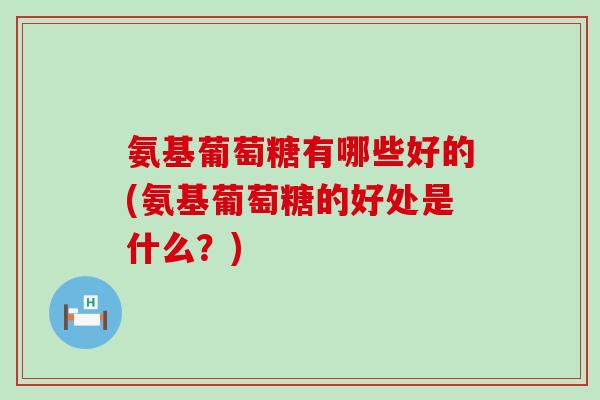 氨基葡萄糖有哪些好的(氨基葡萄糖的好处是什么？)