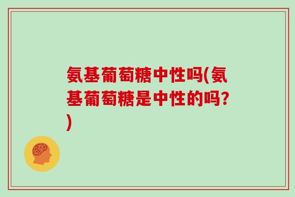 氨基葡萄糖中性吗(氨基葡萄糖是中性的吗?) 氨基葡萄糖中性吗(氨基葡萄糖是中性的吗?)