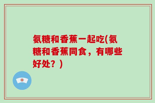 氨糖和香蕉一起吃(氨糖和香蕉同食,有哪些好处?) 氨糖和香蕉一起吃(氨糖和香蕉同食,有哪些好处?)
