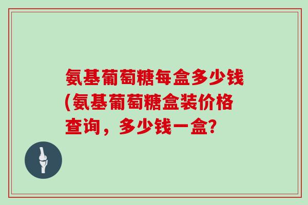 氨基葡萄糖每盒多少钱(氨基葡萄糖盒装价格查询,多少钱一盒? 氨基葡萄糖每盒多少钱(氨基葡萄糖盒装价格查询,多少钱一盒?