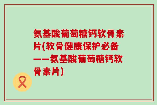 氨基酸葡萄糖钙软骨素片(软骨健康保护必备——氨基酸葡萄糖钙软骨素片)