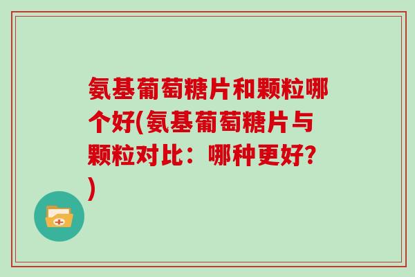 氨基葡萄糖片和颗粒哪个好(氨基葡萄糖片与颗粒对比:哪种更好?) 氨基葡萄糖片和颗粒哪个好(氨基葡萄糖片与颗粒对比:哪种更好?)
