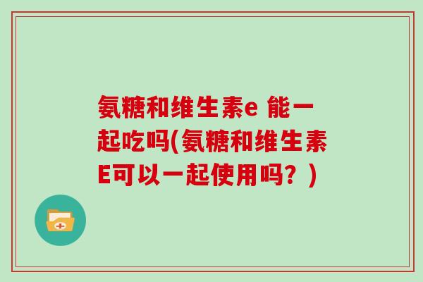 氨糖和维生素e 能一起吃吗(氨糖和维生素E可以一起使用吗?) 氨糖和维生素e 能一起吃吗(氨糖和维生素E可以一起使用吗?)