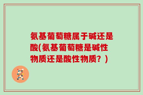 氨基葡萄糖属于碱还是酸(氨基葡萄糖是碱性物质还是酸性物质？)