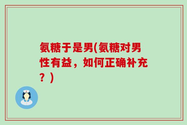 氨糖于是男(氨糖对男性有益,如何正确补充?) 氨糖于是男(氨糖对男性有益,如何正确补充?)