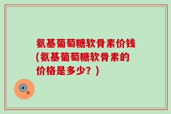 氨基葡萄糖软骨素价钱(氨基葡萄糖软骨素的价格是多少？)