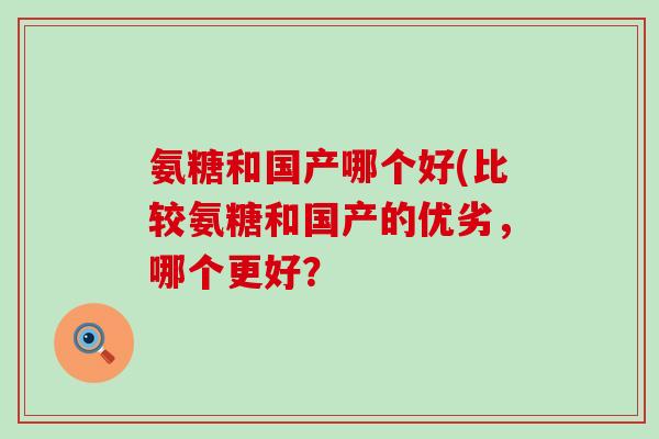 氨糖和国产哪个好(比较氨糖和国产的优劣,哪个更好? 氨糖和国产哪个好(比较氨糖和国产的优劣,哪个更好?