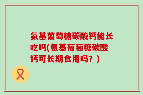 氨基葡萄糖碳酸钙能长吃吗(氨基葡萄糖碳酸钙可长期食用吗？)