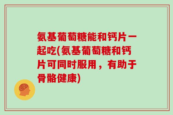 氨基葡萄糖能和钙片一起吃(氨基葡萄糖和钙片可同时服用，有助于骨骼健康)