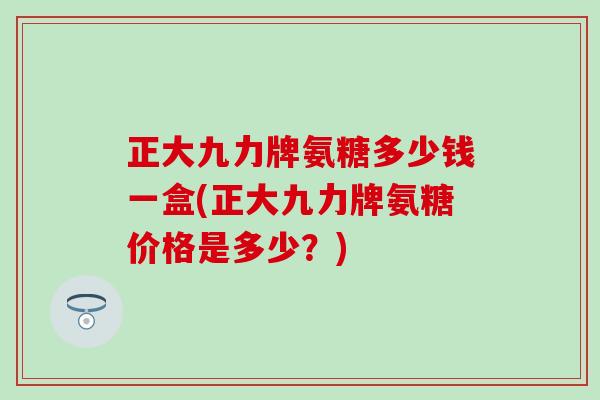 正大九力牌氨糖多少钱一盒(正大九力牌氨糖价格是多少?) 正大九力牌氨糖多少钱一盒(正大九力牌氨糖价格是多少?)
