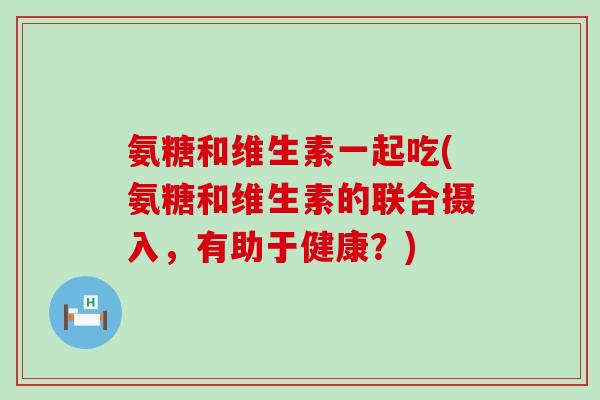 氨糖和维生素一起吃(氨糖和维生素的联合摄入，有助于健康？)