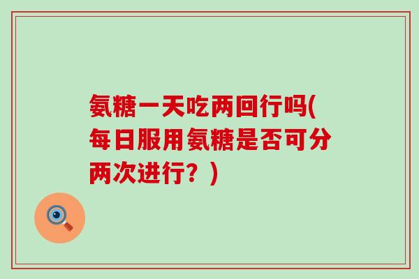 氨糖一天吃两回行吗(每日服用氨糖是否可分两次进行？)