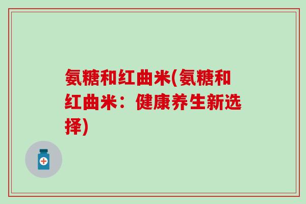 氨糖和红曲米(氨糖和红曲米：健康养生新选择)