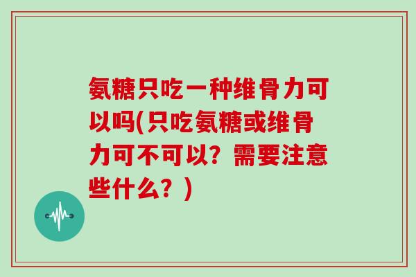 氨糖只吃一种维骨力可以吗(只吃氨糖或维骨力可不可以？需要注意些什么？)