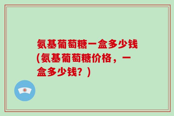 氨基葡萄糖一盒多少钱(氨基葡萄糖价格,一盒多少钱?) 氨基葡萄糖一盒多少钱(氨基葡萄糖价格,一盒多少钱?)