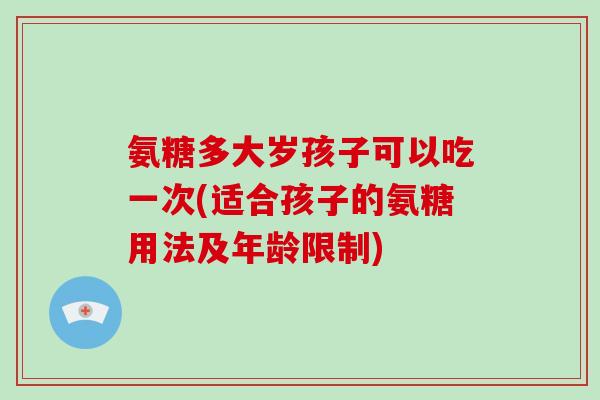 氨糖多大岁孩子可以吃一次(适合孩子的氨糖用法及年龄限制) 氨糖多大岁孩子可以吃一次(适合孩子的氨糖用法及年龄限制)