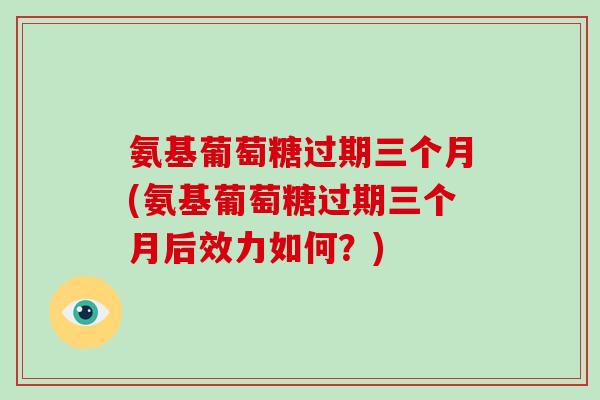 氨基葡萄糖过期三个月(氨基葡萄糖过期三个月后效力如何？)