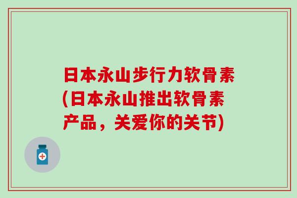 日本永山步行力软骨素(日本永山推出软骨素产品，关爱你的关节)