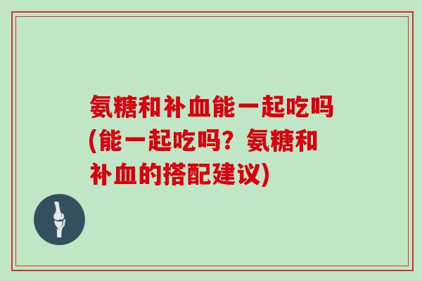 氨糖和补能一起吃吗(能一起吃吗?氨糖和补的搭配建议) 氨糖和补能一起吃吗(能一起吃吗?氨糖和补的搭配建议)