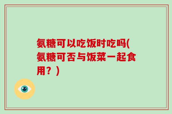 氨糖可以吃饭时吃吗(氨糖可否与饭菜一起食用？)