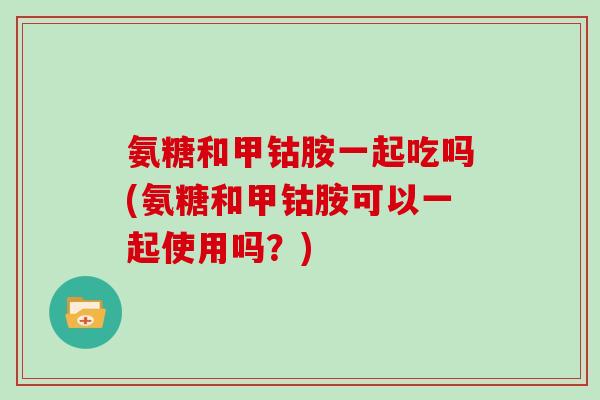 氨糖和甲钴胺一起吃吗(氨糖和甲钴胺可以一起使用吗？)