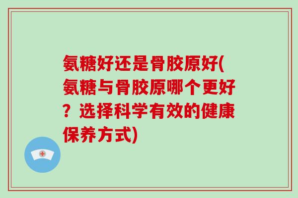 氨糖好还是骨胶原好(氨糖与骨胶原哪个更好？选择科学有效的健康保养方式)