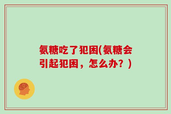 氨糖吃了犯困(氨糖会引起犯困,怎么办?) 氨糖吃了犯困(氨糖会引起犯困,怎么办?)