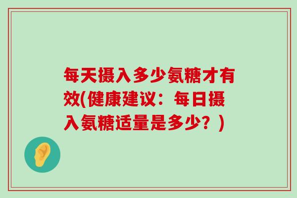 每天摄入多少氨糖才有效(健康建议:每日摄入氨糖适量是多少?) 每天摄入多少氨糖才有效(健康建议:每日摄入氨糖适量是多少?)