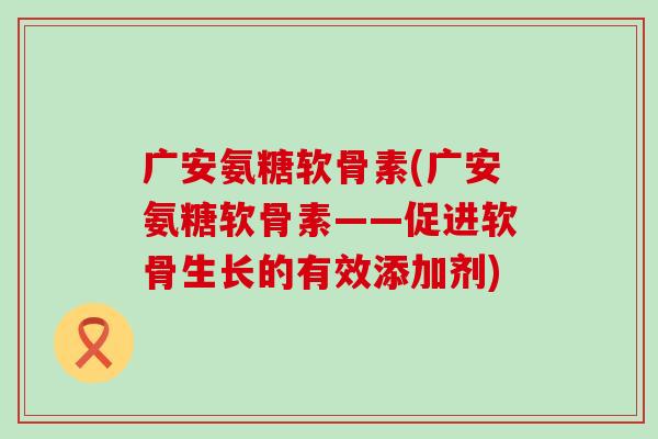 广安氨糖软骨素(广安氨糖软骨素——促进软骨生长的有效添加剂) 广安氨糖软骨素(广安氨糖软骨素——促进软骨生长的有效添加剂)