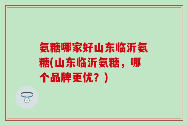 氨糖哪家好山东临沂氨糖(山东临沂氨糖,哪个品牌更优?) 氨糖哪家好山东临沂氨糖(山东临沂氨糖,哪个品牌更优?)