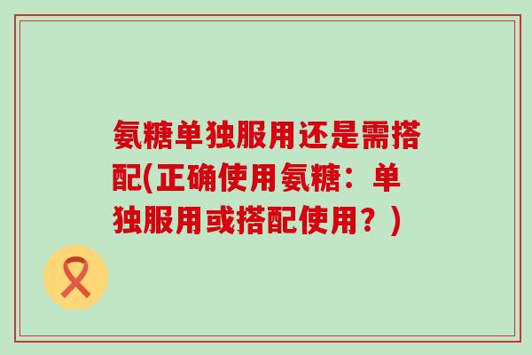 氨糖单独服用还是需搭配(正确使用氨糖：单独服用或搭配使用？)