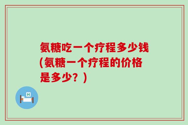 氨糖吃一个疗程多少钱(氨糖一个疗程的价格是多少?) 氨糖吃一个疗程多少钱(氨糖一个疗程的价格是多少?)