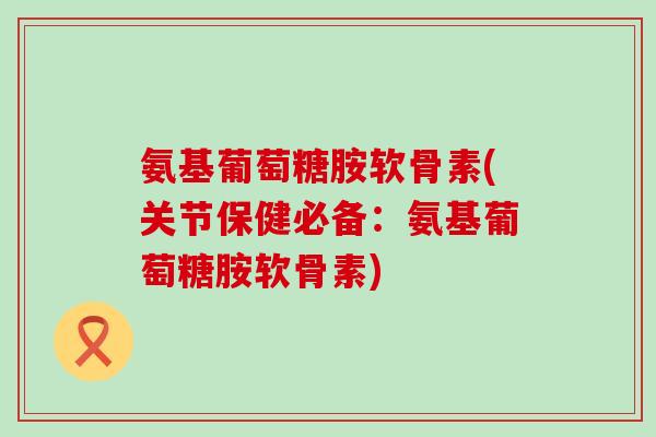 氨基葡萄糖胺软骨素(关节保健必备：氨基葡萄糖胺软骨素)