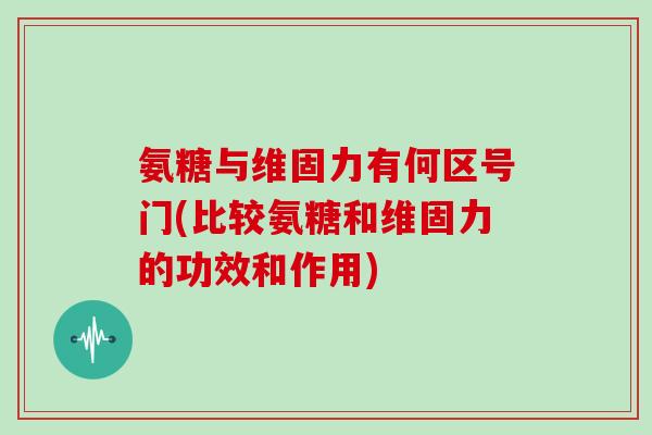 氨糖与维固力有何区号门(比较氨糖和维固力的功效和作用) 氨糖与维固力有何区号门(比较氨糖和维固力的功效和作用)