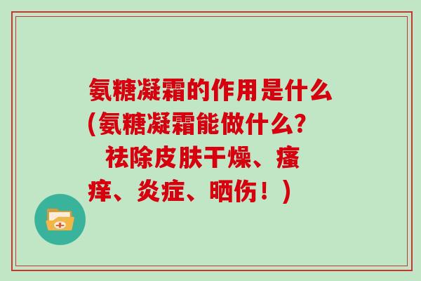 氨糖凝霜的作用是什么(氨糖凝霜能做什么? 祛除干燥、、、晒伤!) 氨糖凝霜的作用是什么(氨糖凝霜能做什么? 祛除干燥、、、晒伤!)