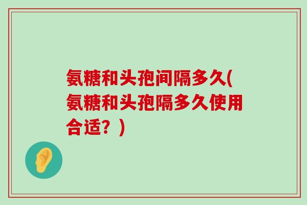 氨糖和头孢间隔多久(氨糖和头孢隔多久使用合适？)