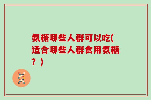 氨糖哪些人群可以吃(适合哪些人群食用氨糖?) 氨糖哪些人群可以吃(适合哪些人群食用氨糖?)