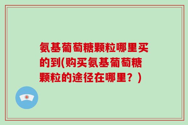 氨基葡萄糖颗粒哪里买的到(购买氨基葡萄糖颗粒的途径在哪里?) 氨基葡萄糖颗粒哪里买的到(购买氨基葡萄糖颗粒的途径在哪里?)