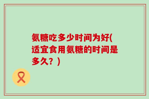 氨糖吃多少时间为好(适宜食用氨糖的时间是多久?) 氨糖吃多少时间为好(适宜食用氨糖的时间是多久?)