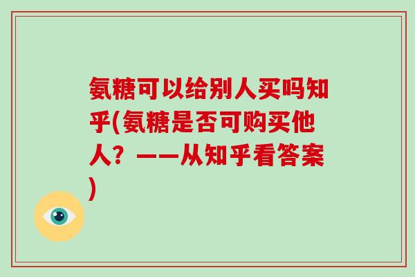 氨糖可以给别人买吗知乎(氨糖是否可购买他人？——从知乎看答案)